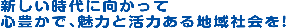 新しい時代に向かって心豊かで魅力と活力ある地域社会を